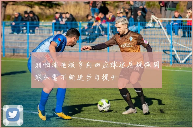 利物浦老板亨利回应球迷质疑强调球队需不断进步与提升