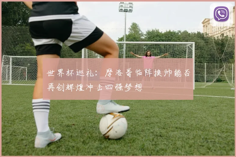世界杯巡礼：摩洛哥临阵换帅能否再创辉煌冲击四强梦想
