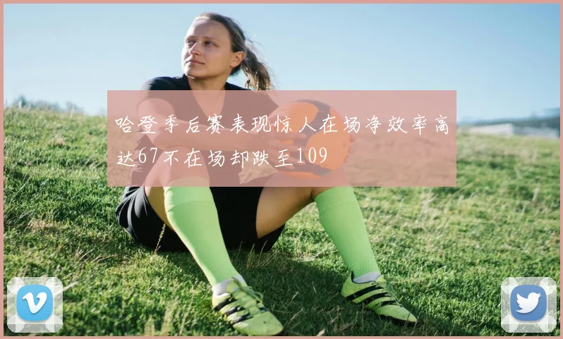哈登季后赛表现惊人在场净效率高达67不在场却跌至109