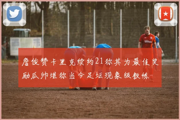 詹俊赞卡里克续约21称其为最佳奖励瓜帅堪称当今足坛现象级教练