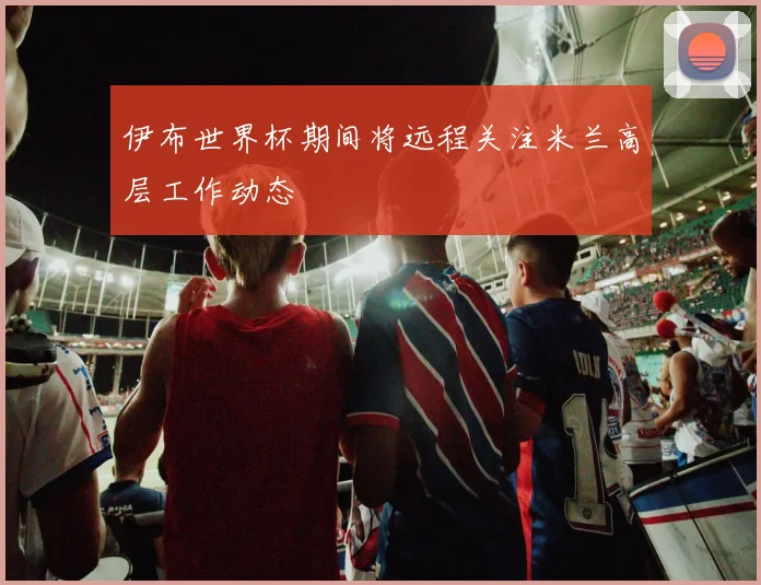 伊布世界杯期间将远程关注米兰高层工作动态