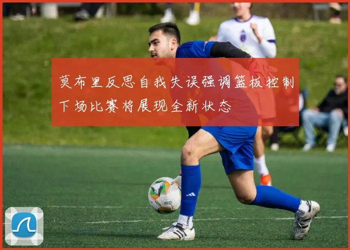 莫布里反思自我失误强调篮板控制下场比赛将展现全新状态