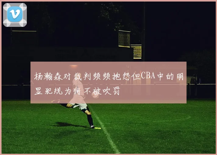 杨瀚森对裁判频频抱怨但CBA中的明显犯规为何不被吹罚