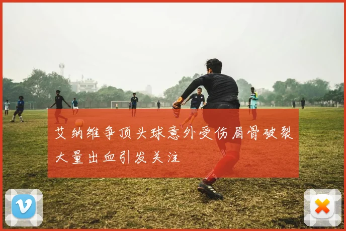 艾纳维争顶头球意外受伤眉骨破裂大量出血引发关注
