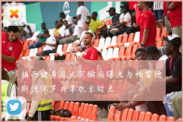 梅西健身房大笑瞬间曝光与帕雷德斯德保罗共享欢乐时光